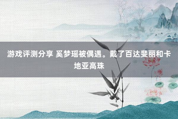 游戏评测分享 奚梦瑶被偶遇。戴了百达斐丽和卡地亚高珠