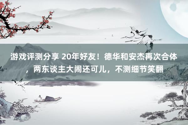 游戏评测分享 20年好友！德华和安杰再次合体，两东谈主大闹还可儿，不测细节笑翻