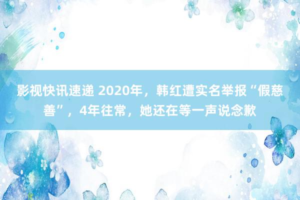 影视快讯速递 2020年，韩红遭实名举报“假慈善”，4年往常，她还在等一声说念歉