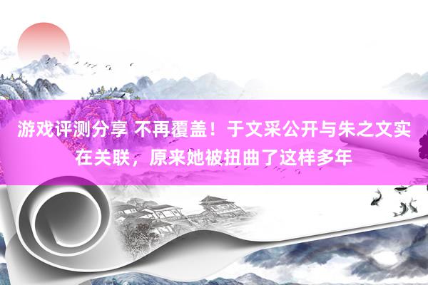 游戏评测分享 不再覆盖！于文采公开与朱之文实在关联，原来她被扭曲了这样多年