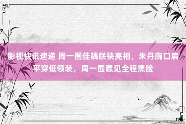 影视快讯速递 周一围佳耦联袂亮相，朱丹胸口扁平穿低领装，周一围瞟见全程黑脸