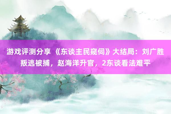 游戏评测分享 《东谈主民窥伺》大结局：刘广胜叛逃被捕，赵海洋升官，2东谈看法难平