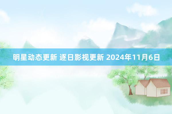 明星动态更新 逐日影视更新 2024年11月6日