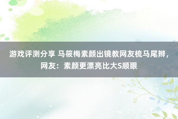 游戏评测分享 马筱梅素颜出镜教网友梳马尾辫，网友：素颜更漂亮比大S顺眼