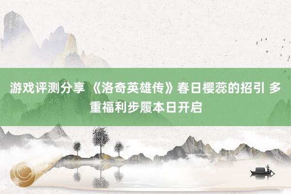 游戏评测分享 《洛奇英雄传》春日樱蕊的招引 多重福利步履本日开启