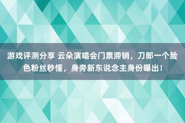 游戏评测分享 云朵演唱会门票滞销，刀郎一个脸色粉丝秒懂，身旁新东说念主身份曝出！