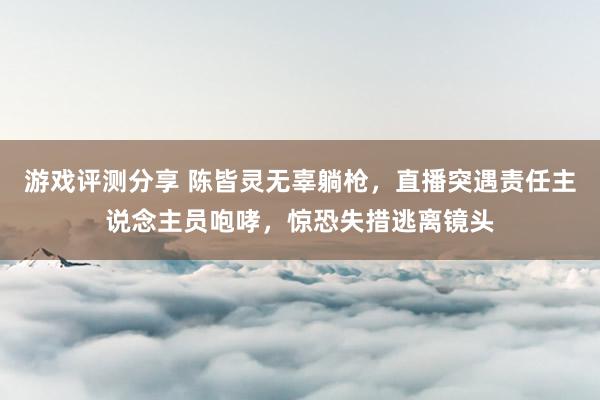 游戏评测分享 陈皆灵无辜躺枪，直播突遇责任主说念主员咆哮，惊恐失措逃离镜头