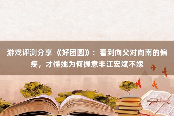 游戏评测分享 《好团圆》：看到向父对向南的偏疼，才懂她为何握意非江宏斌不嫁