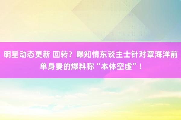 明星动态更新 回转？曝知情东谈主士针对覃海洋前单身妻的爆料称“本体空虚”！