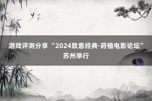 游戏评测分享 “2024致意经典·莳植电影论坛”苏州举行