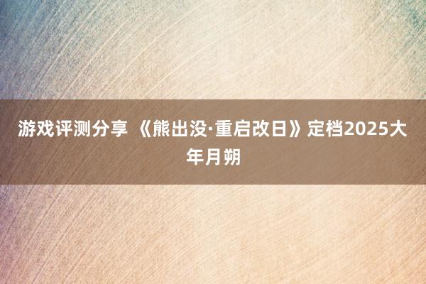 游戏评测分享 《熊出没·重启改日》定档2025大年月朔