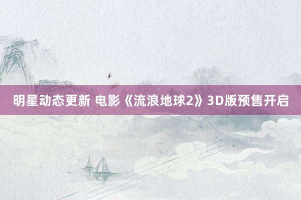 明星动态更新 电影《流浪地球2》3D版预售开启