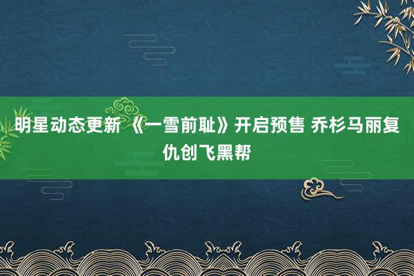 明星动态更新 《一雪前耻》开启预售 乔杉马丽复仇创飞黑帮