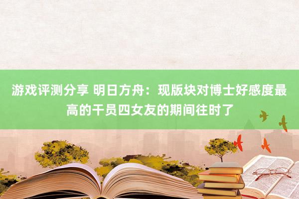 游戏评测分享 明日方舟：现版块对博士好感度最高的干员四女友的期间往时了