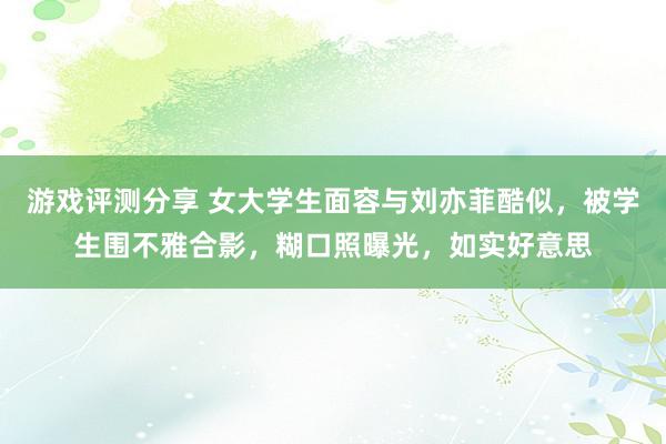 游戏评测分享 女大学生面容与刘亦菲酷似，被学生围不雅合影，糊口照曝光，如实好意思