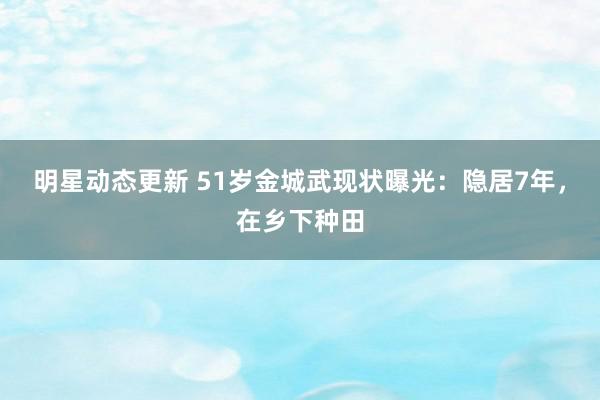 明星动态更新 51岁金城武现状曝光：隐居7年，在乡下种田