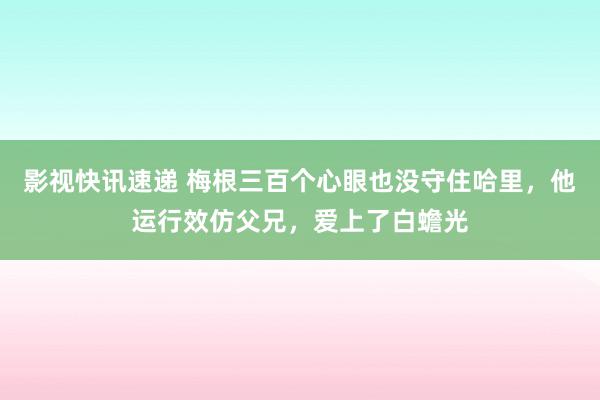 影视快讯速递 梅根三百个心眼也没守住哈里，他运行效仿父兄，爱上了白蟾光