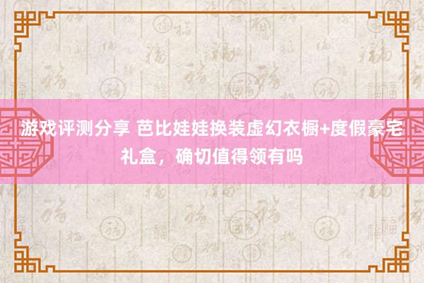 游戏评测分享 芭比娃娃换装虚幻衣橱+度假豪宅礼盒，确切值得领有吗