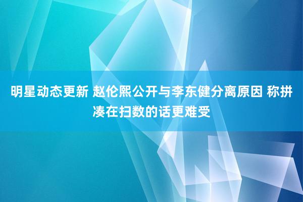 明星动态更新 赵伦熙公开与李东健分离原因 称拼凑在扫数的话更难受