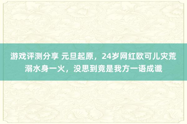 游戏评测分享 元旦起原，24岁网红欧可儿灾荒溺水身一火，没思到竟是我方一语成谶