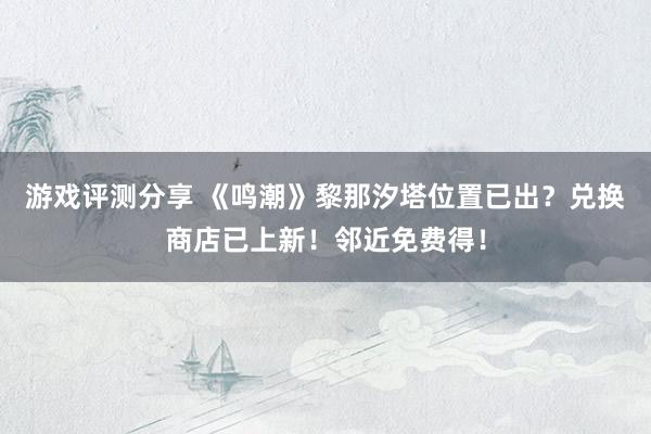 游戏评测分享 《鸣潮》黎那汐塔位置已出？兑换商店已上新！邻近免费得！