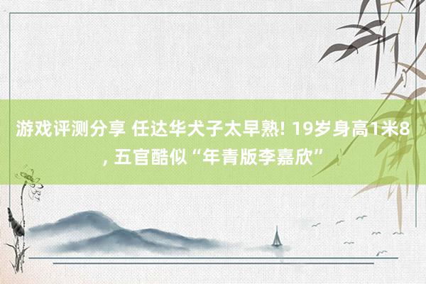 游戏评测分享 任达华犬子太早熟! 19岁身高1米8, 五官酷似“年青版李嘉欣”