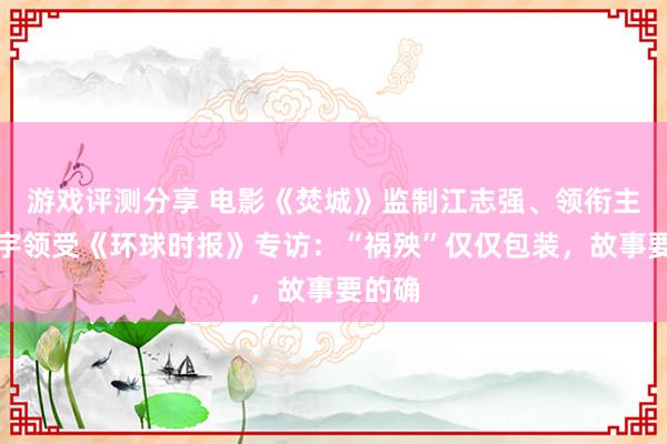 游戏评测分享 电影《焚城》监制江志强、领衔主演白宇领受《环球时报》专访：“祸殃”仅仅包装，故事要的确