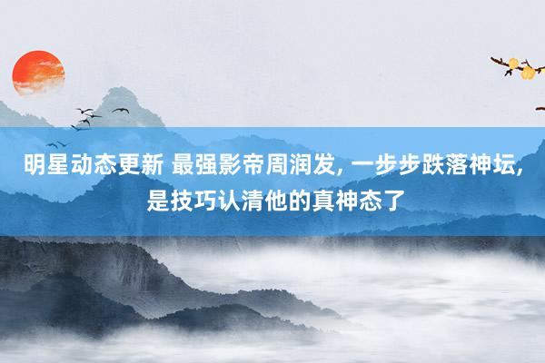 明星动态更新 最强影帝周润发, 一步步跌落神坛, 是技巧认清他的真神态了