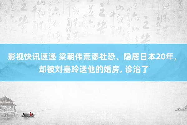 影视快讯速递 梁朝伟荒谬社恐、隐居日本20年, 却被刘嘉玲送他的婚房, 诊治了