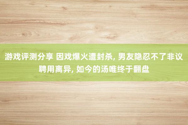 游戏评测分享 因戏爆火遭封杀, 男友隐忍不了非议聘用离异, 如今的汤唯终于翻盘