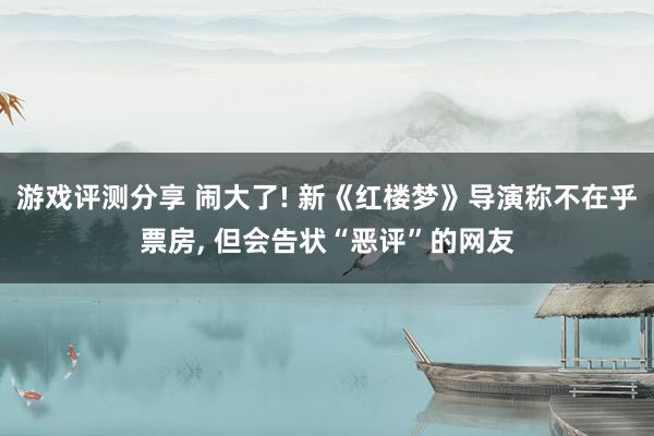 游戏评测分享 闹大了! 新《红楼梦》导演称不在乎票房, 但会告状“恶评”的网友