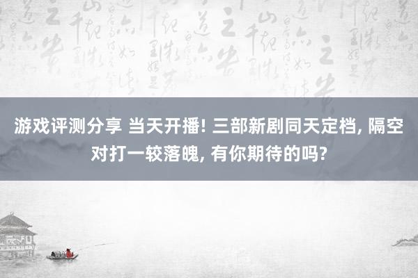 游戏评测分享 当天开播! 三部新剧同天定档, 隔空对打一较落魄, 有你期待的吗?