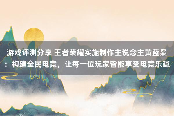 游戏评测分享 王者荣耀实施制作主说念主黄蓝枭：构建全民电竞，让每一位玩家皆能享受电竞乐趣