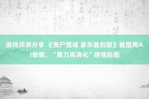 游戏评测分享 《丧尸围城 豪华复刻版》被指用AI偷懒，“暴力高清化”建模贴图