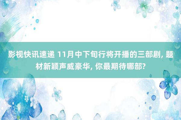 影视快讯速递 11月中下旬行将开播的三部剧, 题材新颖声威豪华, 你最期待哪部?