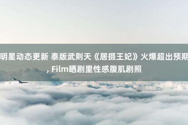 明星动态更新 泰版武则天《居摄王妃》火爆超出预期, Film晒剧里性感腹肌剧照