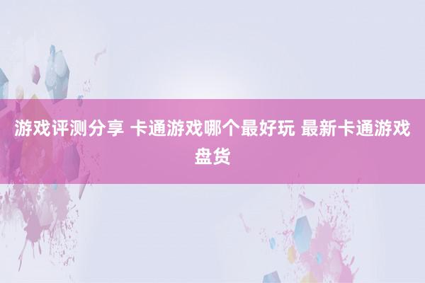 游戏评测分享 卡通游戏哪个最好玩 最新卡通游戏盘货