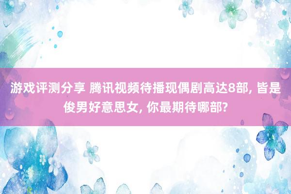 游戏评测分享 腾讯视频待播现偶剧高达8部, 皆是俊男好意思女, 你最期待哪部?