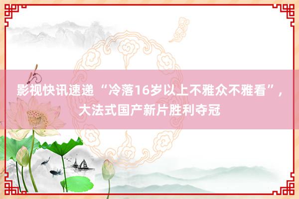 影视快讯速递 “冷落16岁以上不雅众不雅看”，大法式国产新片胜利夺冠