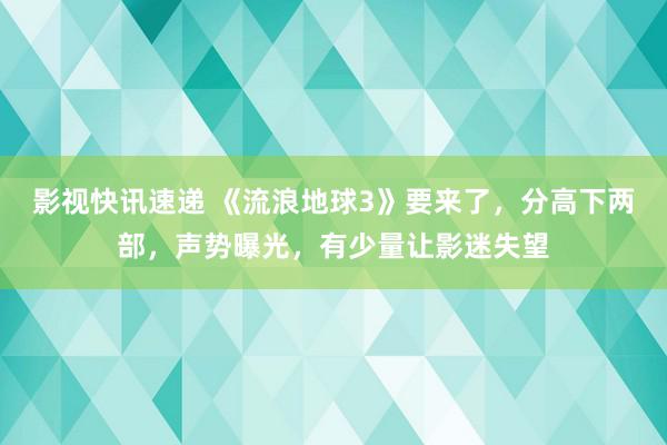 影视快讯速递 《流浪地球3》要来了，分高下两部，声势曝光，有少量让影迷失望