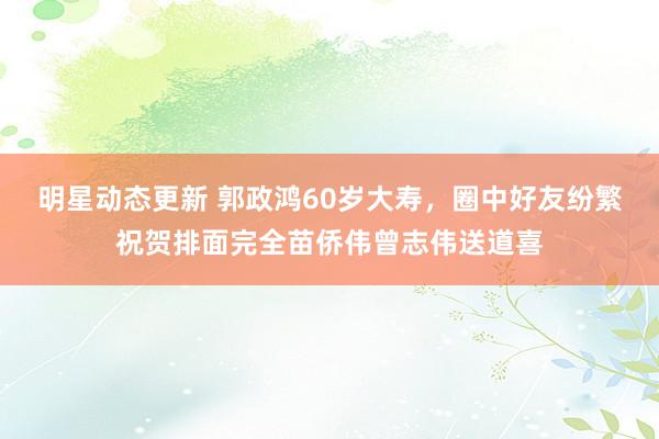 明星动态更新 郭政鸿60岁大寿，圈中好友纷繁祝贺排面完全苗侨伟曾志伟送道喜