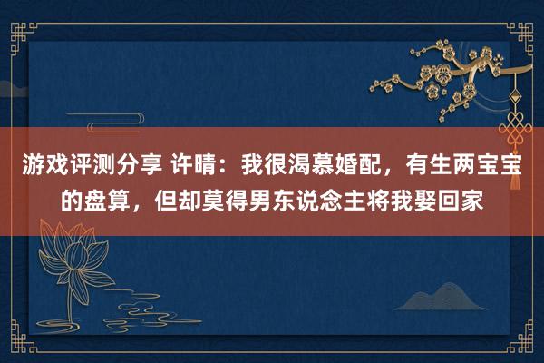 游戏评测分享 许晴：我很渴慕婚配，有生两宝宝的盘算，但却莫得男东说念主将我娶回家