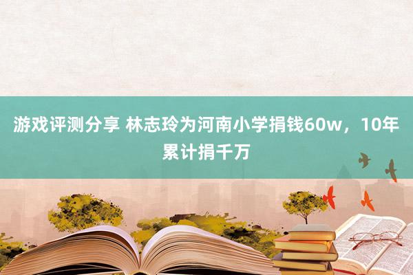 游戏评测分享 林志玲为河南小学捐钱60w，10年累计捐千万