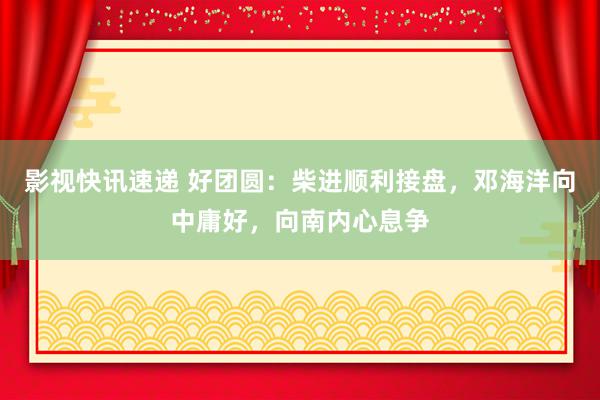 影视快讯速递 好团圆：柴进顺利接盘，邓海洋向中庸好，向南内心息争