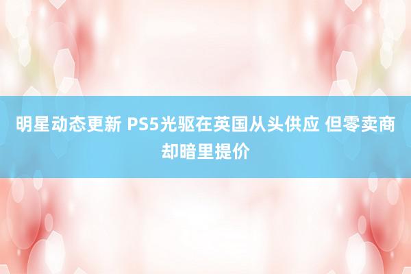 明星动态更新 PS5光驱在英国从头供应 但零卖商却暗里提价