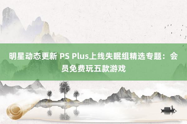 明星动态更新 PS Plus上线失眠组精选专题：会员免费玩五款游戏