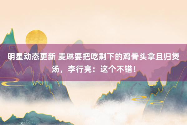 明星动态更新 麦琳要把吃剩下的鸡骨头拿且归煲汤，李行亮：这个不错！