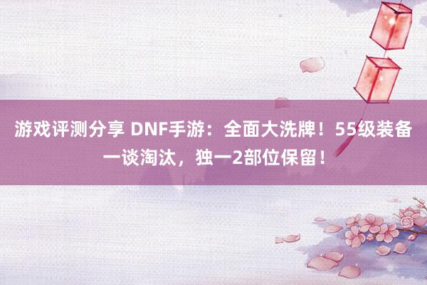 游戏评测分享 DNF手游：全面大洗牌！55级装备一谈淘汰，独一2部位保留！