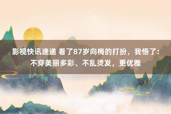 影视快讯速递 看了87岁向梅的打扮，我悟了：不穿美丽多彩、不乱烫发，更优雅