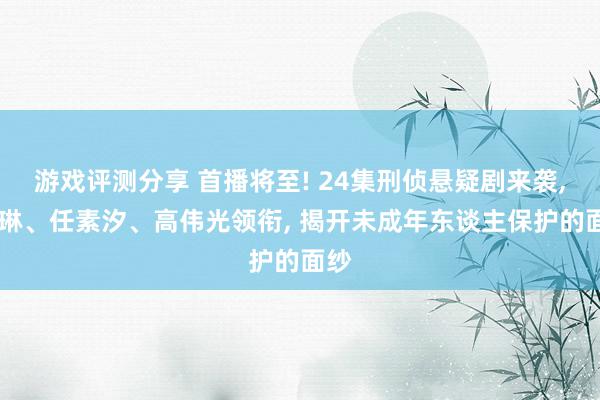 游戏评测分享 首播将至! 24集刑侦悬疑剧来袭, 刘琳、任素汐、高伟光领衔, 揭开未成年东谈主保护的面纱